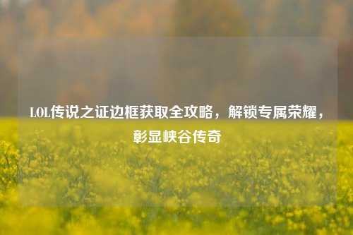 LOL传说之证边框获取全攻略,解锁专属荣耀,彰显峡谷传奇