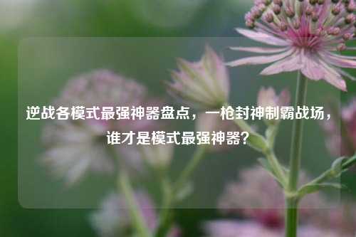 逆战各模式最强神器盘点，一枪封神制霸战场，谁才是模式最强神器？