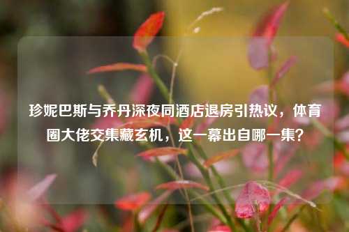 珍妮巴斯与乔丹深夜同酒店退房引热议，体育圈大佬交集藏玄机，这一幕出自哪一集？