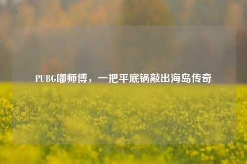 PUBG嘟师傅,一把平底锅敲出海岛传奇