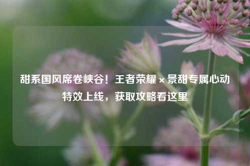 甜系国风席卷峡谷!王者荣耀×景甜专属心动特效上线,获取攻略看这里