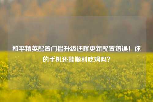 和平精英配置门槛升级还曝更新配置错误！你的手机还能顺利吃鸡吗？