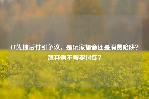 CF先抽后付引争议，是玩家福音还是消费陷阱？放弃需不需要付钱？