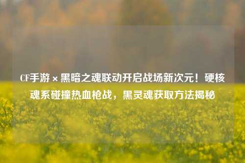 CF手游×黑暗之魂联动开启战场新次元!硬核魂系碰撞热血枪战,黑灵魂获取方法揭秘