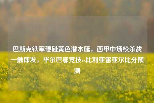 巴斯克铁军硬碰黄色潜水艇，西甲中场绞杀战一触即发，毕尔巴鄂竞技vs比利亚雷亚尔比分预测