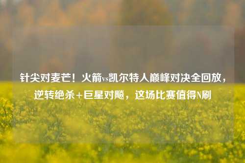 针尖对麦芒!火箭vs凯尔特人巅峰对决全回放,逆转绝杀+巨星对飚,这场比赛值得N刷