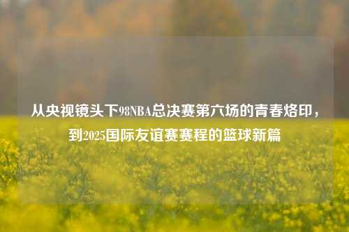 从央视镜头下98NBA总决赛第六场的青春烙印，到2025国际友谊赛赛程的篮球新篇