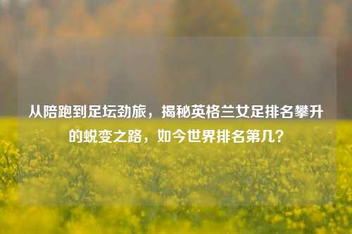 从陪跑到足坛劲旅,揭秘英格兰女足排名攀升的蜕变之路,如今世界排名第几?