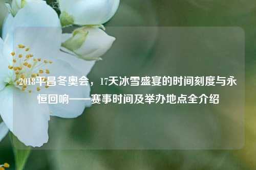 2018平昌冬奥会,17天冰雪盛宴的时间刻度与永恒回响——赛事时间及举办地点全介绍