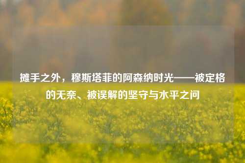 摊手之外，穆斯塔菲的阿森纳时光——被定格的无奈、被误解的坚守与水平之问