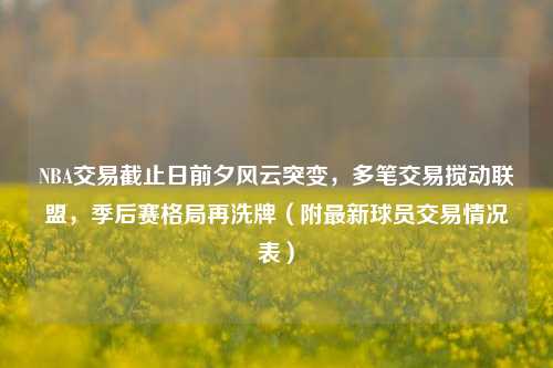 NBA交易截止日前夕风云突变,多笔交易搅动联盟,季后赛格局再洗牌(附最新球员交易情况表)