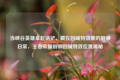当峡谷英雄拿起锅铲，藏在回城特效里的厨神日常，王者荣耀厨师回城特效位置揭秘