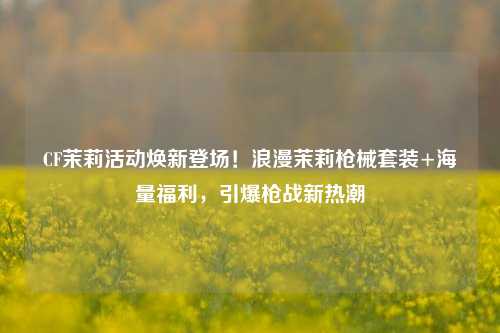 CF茉莉活动焕新登场!浪漫茉莉枪械套装+海量福利,引爆枪战新热潮