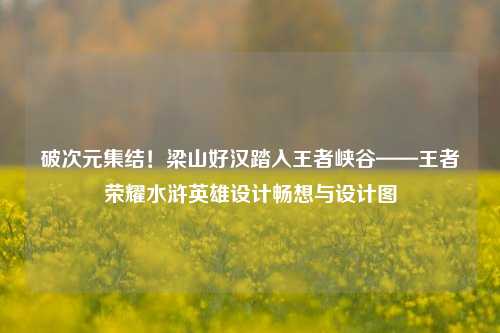 破次元集结!梁山好汉踏入王者峡谷——王者荣耀水浒英雄设计畅想与设计图