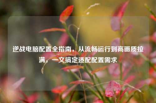 逆战电脑配置全指南,从流畅运行到高画质拉满,一文搞定适配配置需求