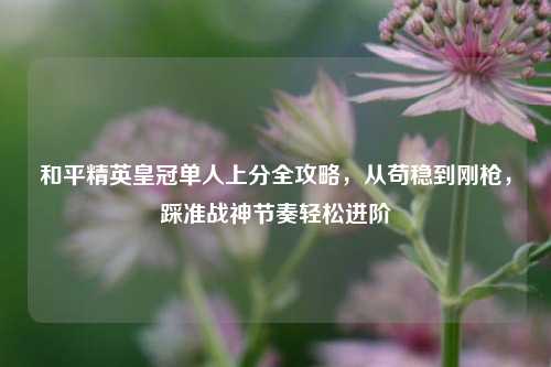和平精英皇冠单人上分全攻略，从苟稳到刚枪，踩准战神节奏轻松进阶