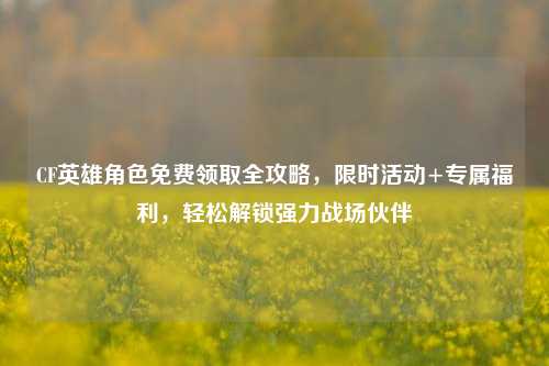 CF英雄角色免费领取全攻略,限时活动+专属福利,轻松解锁强力战场伙伴