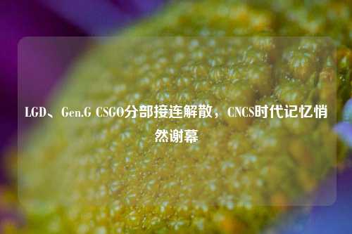 LGD、Gen.G CSGO分部接连解散,CNCS时代记忆悄然谢幕
