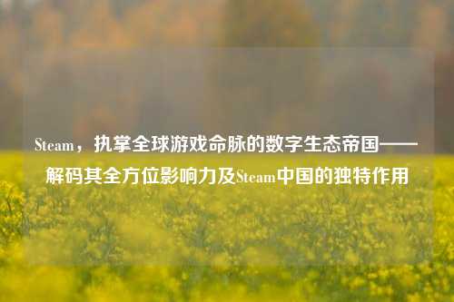 Steam，执掌全球游戏命脉的数字生态帝国——解码其全方位影响力及Steam中国的独特作用