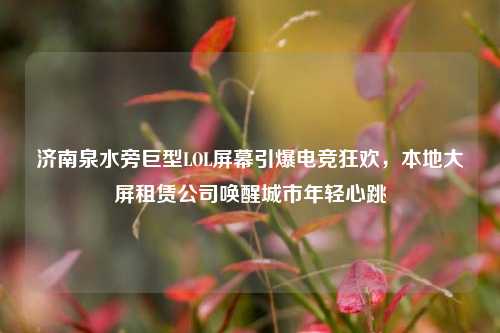 济南泉水旁巨型LOL屏幕引爆电竞狂欢,本地大屏租赁公司唤醒城市年轻心跳