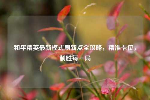 和平精英最新模式刷新点全攻略，精准卡位，制胜每一局