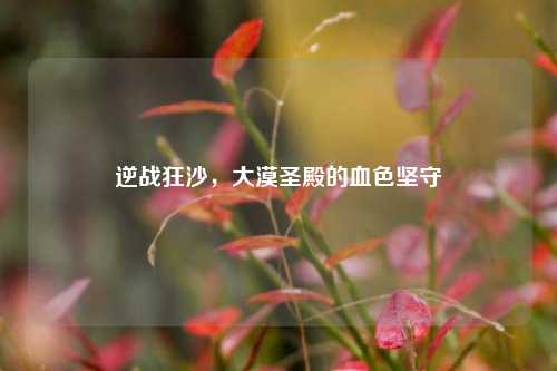 逆战狂沙,大漠圣殿的血色坚守