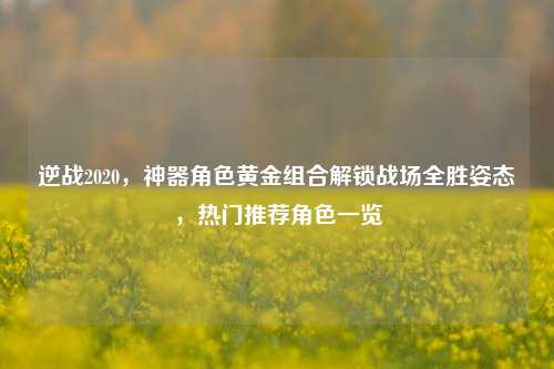 逆战2020,神器角色黄金组合解锁战场全胜姿态,热门推荐角色一览