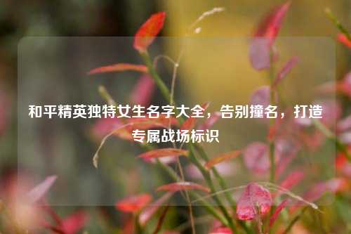 和平精英独特女生名字大全,告别撞名,打造专属战场标识
