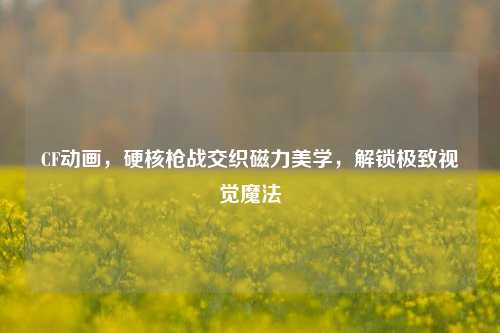 CF动画，硬核枪战交织磁力美学，解锁极致视觉魔法
