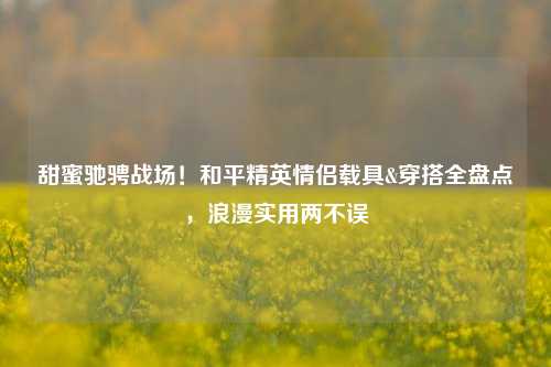 甜蜜驰骋战场！和平精英情侣载具&穿搭全盘点，浪漫实用两不误