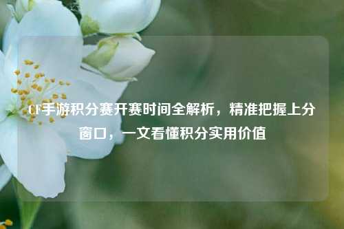 CF手游积分赛开赛时间全解析,精准把握上分窗口,一文看懂积分实用价值