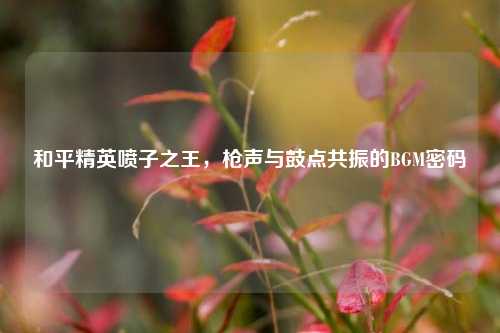 和平精英喷子之王,枪声与鼓点共振的BGM密码