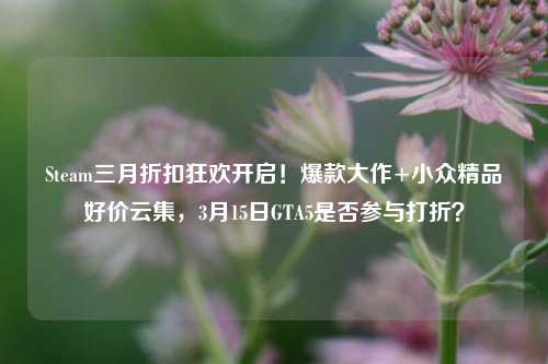 Steam三月折扣狂欢开启!爆款大作+小众精品好价云集,3月15日GTA5是否参与打折?