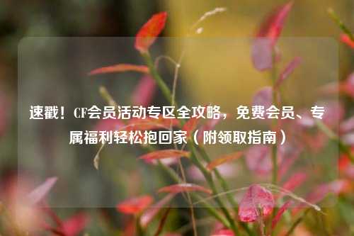 速戳!CF会员活动专区全攻略,免费会员、专属福利轻松抱回家(附领取指南)