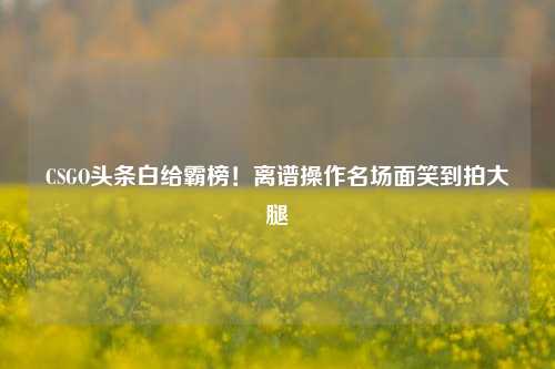 CSGO头条白给霸榜!离谱操作名场面笑到拍大腿