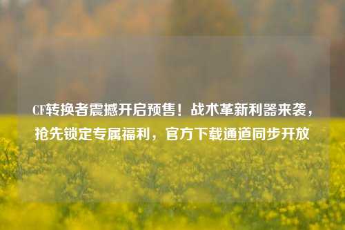 CF转换者震撼开启预售！战术革新利器来袭，抢先锁定专属福利，官方下载通道同步开放