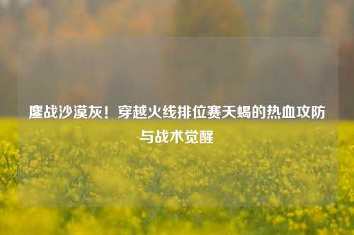 鏖战沙漠灰!穿越火线排位赛天蝎的热血攻防与战术觉醒