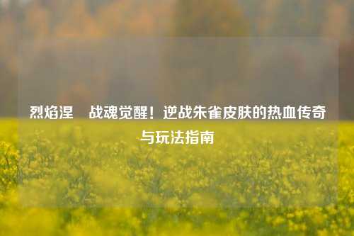 烈焰涅槃战魂觉醒！逆战朱雀皮肤的热血传奇与玩法指南