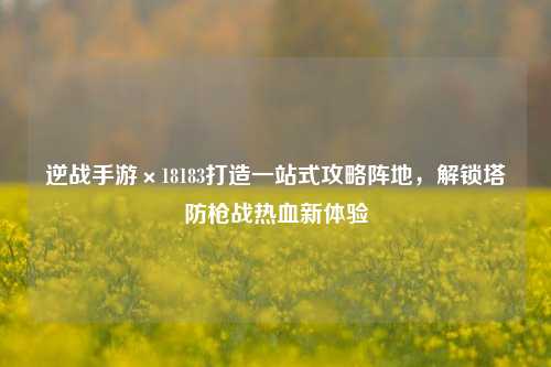 逆战手游×18183打造一站式攻略阵地,解锁塔防枪战热血新体验