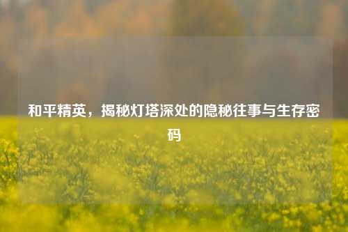 和平精英,揭秘灯塔深处的隐秘往事与生存密码