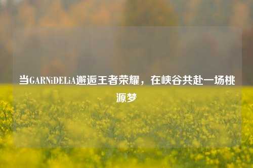 当GARNiDELiA邂逅王者荣耀，在峡谷共赴一场桃源梦