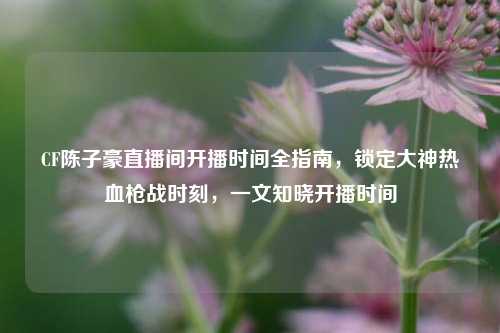 CF陈子豪直播间开播时间全指南，锁定大神热血枪战时刻，一文知晓开播时间