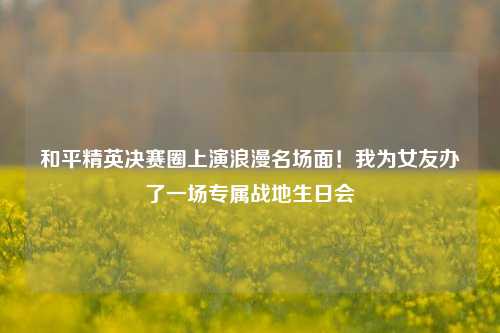和平精英决赛圈上演浪漫名场面！我为女友办了一场专属战地生日会
