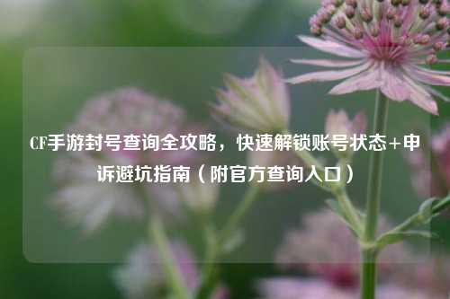 CF手游封号查询全攻略,快速解锁账号状态+申诉避坑指南(附官方查询入口)