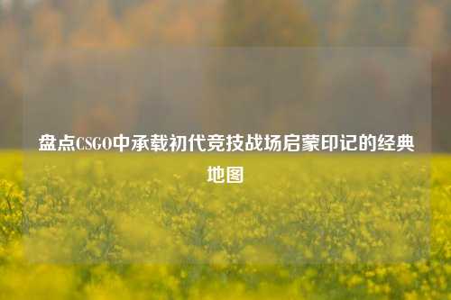 盘点CSGO中承载初代竞技战场启蒙印记的经典地图