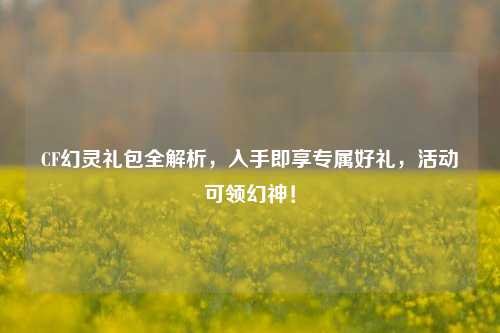 CF幻灵礼包全解析,入手即享专属好礼,活动可领幻神!