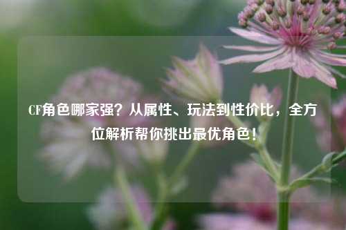 CF角色哪家强？从属性、玩法到性价比，全方位解析帮你挑出最优角色！