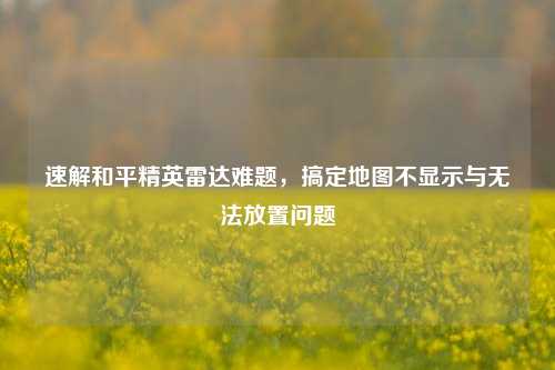速解和平精英雷达难题，搞定地图不显示与无法放置问题