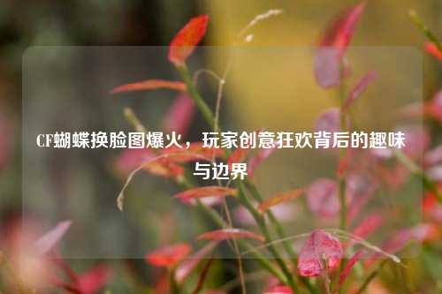 CF蝴蝶换脸图爆火,玩家创意狂欢背后的趣味与边界