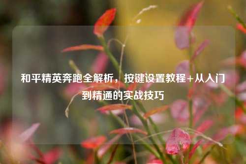 和平精英奔跑全解析，按键设置教程+从入门到精通的实战技巧